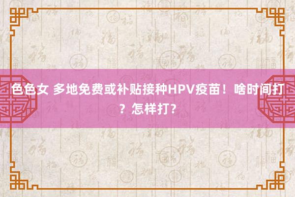 色色女 多地免费或补贴接种HPV疫苗！啥时间打？怎样打？