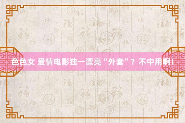 色色女 爱情电影独一漂亮“外套”？不中用啊！