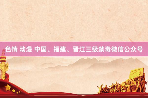 色情 动漫 中国、福建、晋江三级禁毒微信公众号