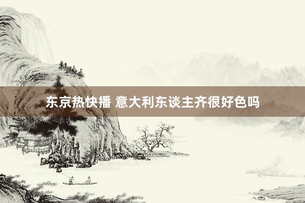 东京热快播 意大利东谈主齐很好色吗