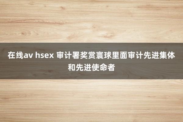 在线av hsex 审计署奖赏寰球里面审计先进集体和先进使命者