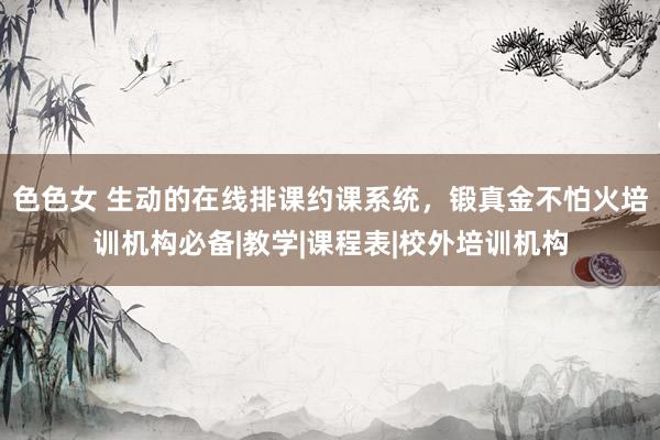 色色女 生动的在线排课约课系统，锻真金不怕火培训机构必备|教学|课程表|校外培训机构