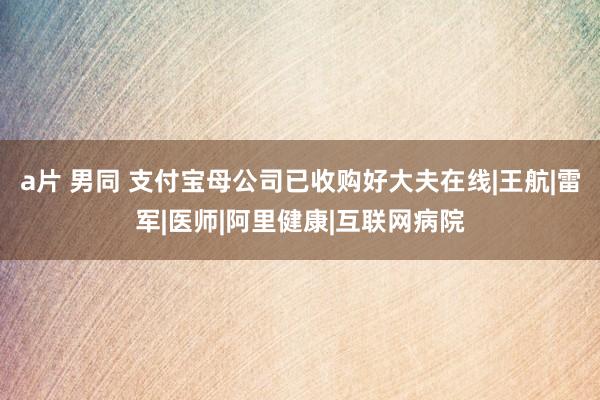 a片 男同 支付宝母公司已收购好大夫在线|王航|雷军|医师|阿里健康|互联网病院