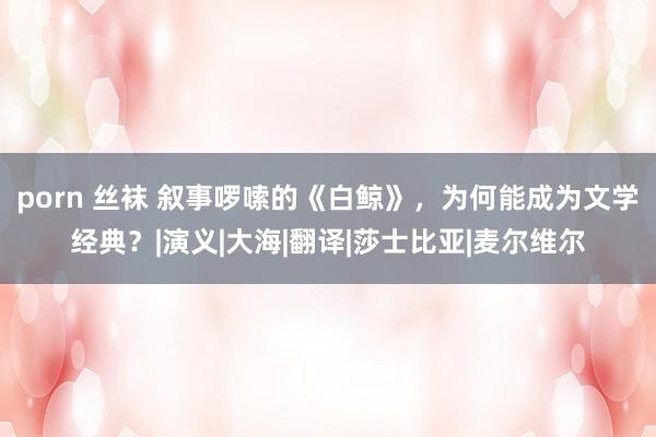 porn 丝袜 叙事啰嗦的《白鲸》，为何能成为文学经典？|演义|大海|翻译|莎士比亚|麦尔维尔