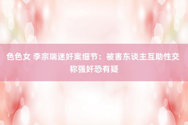 色色女 李宗瑞迷奸案细节：被害东谈主互助性交 称强奸恐有疑