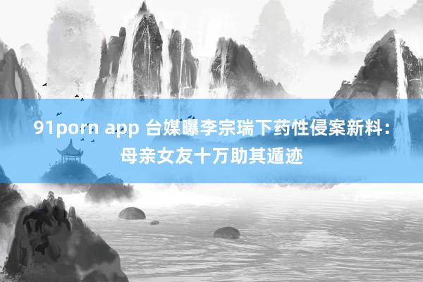 91porn app 台媒曝李宗瑞下药性侵案新料：母亲女友十万助其遁迹