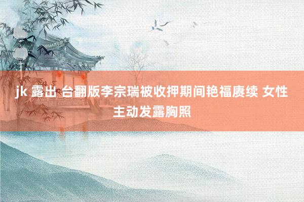 jk 露出 台翻版李宗瑞被收押期间艳福赓续 女性主动发露胸照