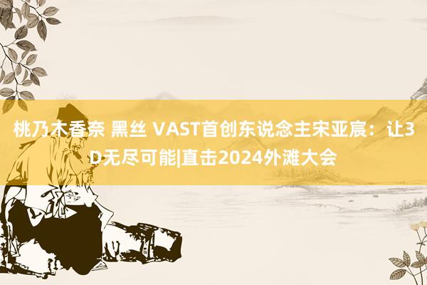 桃乃木香奈 黑丝 VAST首创东说念主宋亚宸：让3D无尽可能|直击2024外滩大会