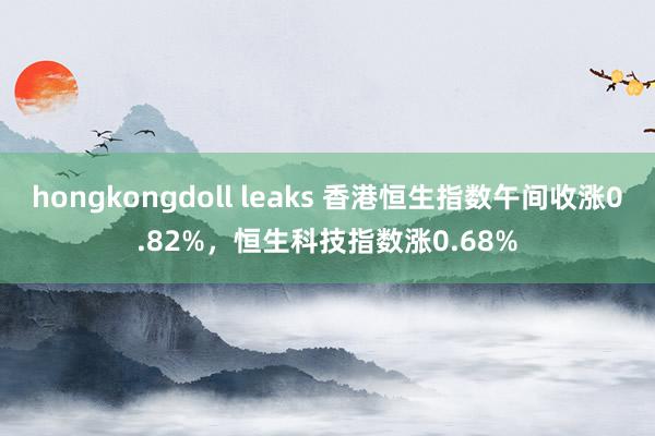 hongkongdoll leaks 香港恒生指数午间收涨0.82%，恒生科技指数涨0.68%