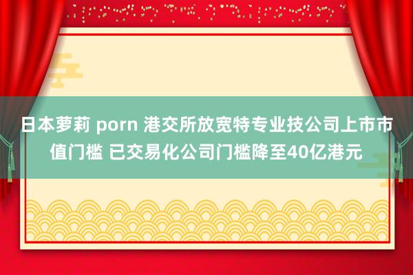 日本萝莉 porn 港交所放宽特专业技公司上市市值门槛 已交易化公司门槛降至40亿港元