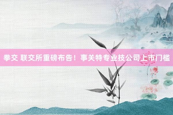 拳交 联交所重磅布告！事关特专业技公司上市门槛