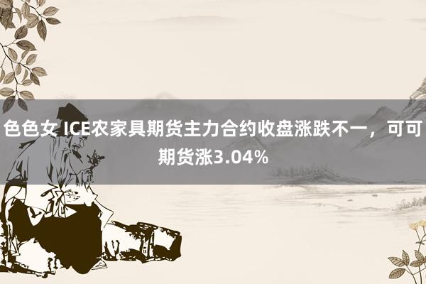 色色女 ICE农家具期货主力合约收盘涨跌不一，可可期货涨3.04%