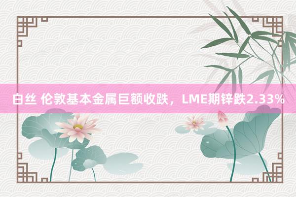 白丝 伦敦基本金属巨额收跌，LME期锌跌2.33%