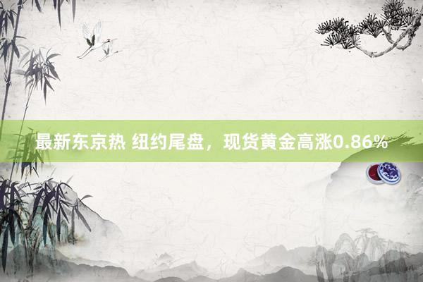 最新东京热 纽约尾盘，现货黄金高涨0.86%