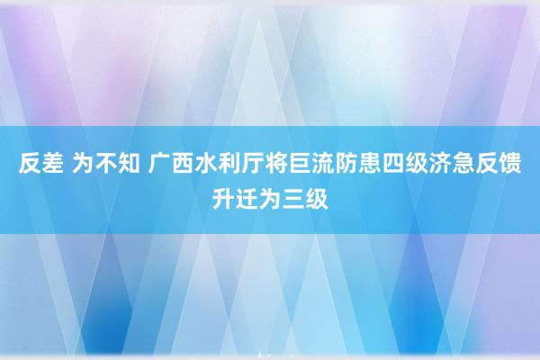 反差 为不知 广西水利厅将巨流防患四级济急反馈升迁为三级