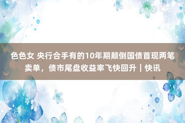 色色女 央行合手有的10年期颠倒国债首现两笔卖单，债市尾盘收益率飞快回升｜快讯