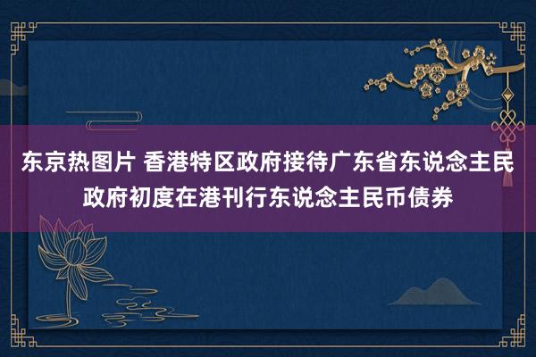 东京热图片 香港特区政府接待广东省东说念主民政府初度在港刊行东说念主民币债券