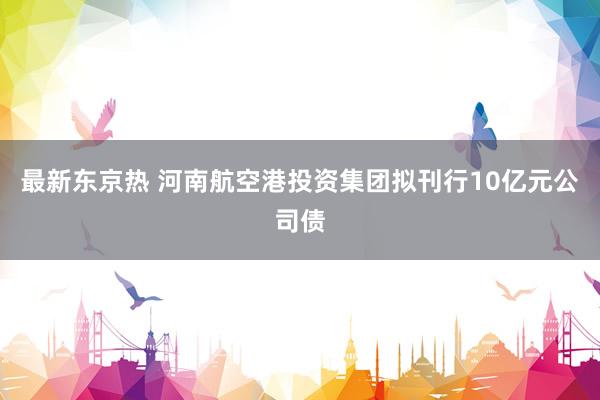 最新东京热 河南航空港投资集团拟刊行10亿元公司债