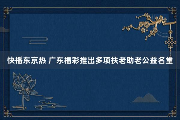 快播东京热 广东福彩推出多项扶老助老公益名堂