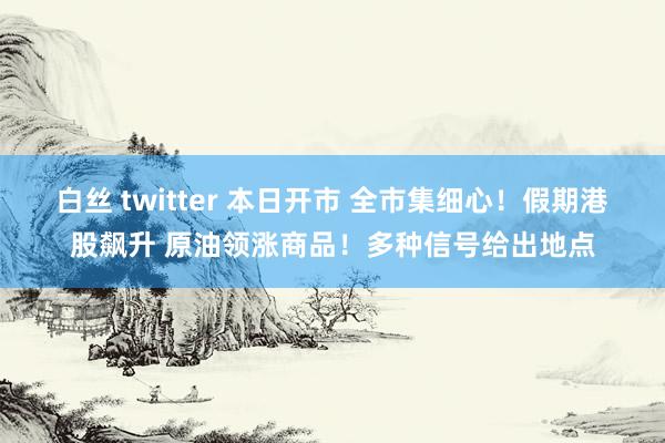 白丝 twitter 本日开市 全市集细心！假期港股飙升 原油领涨商品！多种信号给出地点