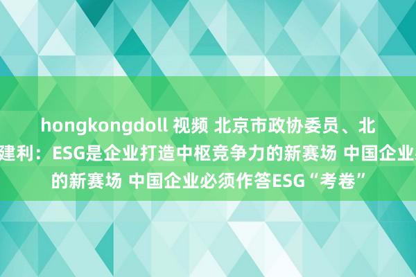 hongkongdoll 视频 北京市政协委员、北京企业相连会会长张建利：ESG是企业打造中枢竞争力的新赛场 中国企业必须作答ESG“考卷”