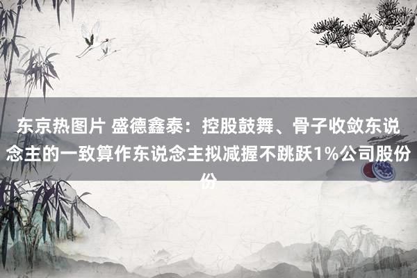 东京热图片 盛德鑫泰：控股鼓舞、骨子收敛东说念主的一致算作东说念主拟减握不跳跃1%公司股份