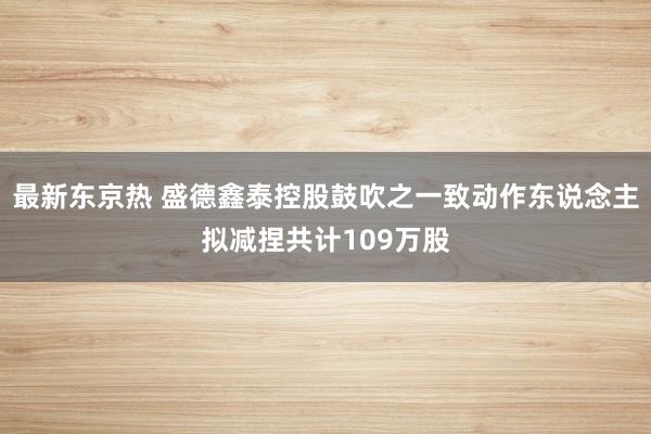 最新东京热 盛德鑫泰控股鼓吹之一致动作东说念主拟减捏共计109万股
