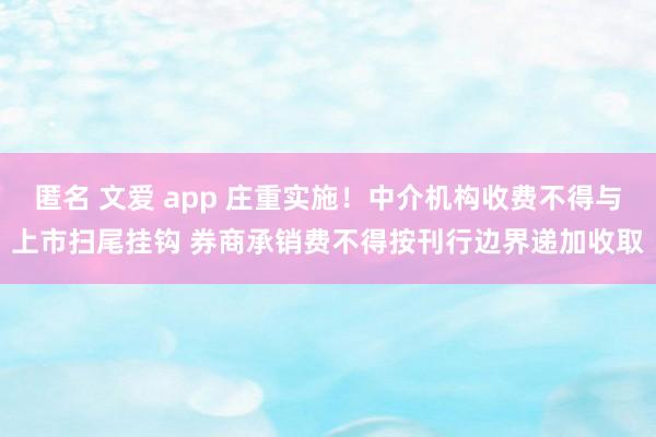匿名 文爱 app 庄重实施！中介机构收费不得与上市扫尾挂钩 券商承销费不得按刊行边界递加收取