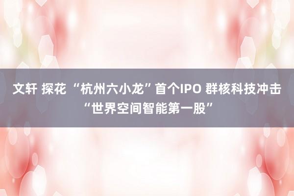 文轩 探花 “杭州六小龙”首个IPO 群核科技冲击“世界空间智能第一股”