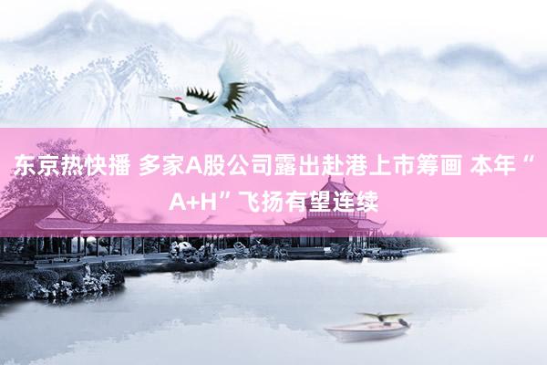 东京热快播 多家A股公司露出赴港上市筹画 本年“A+H”飞扬有望连续