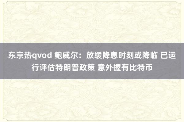 东京热qvod 鲍威尔：放缓降息时刻或降临 已运行评估特朗普政策 意外握有比特币