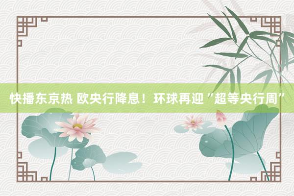 快播东京热 欧央行降息！环球再迎“超等央行周”