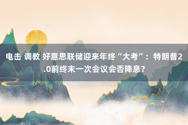 电击 调教 好意思联储迎来年终“大考”：特朗普2.0前终末一次会议会否降息？