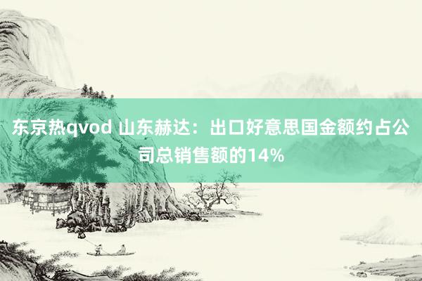 东京热qvod 山东赫达：出口好意思国金额约占公司总销售额的14%