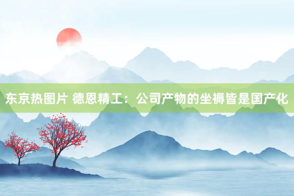 东京热图片 德恩精工：公司产物的坐褥皆是国产化