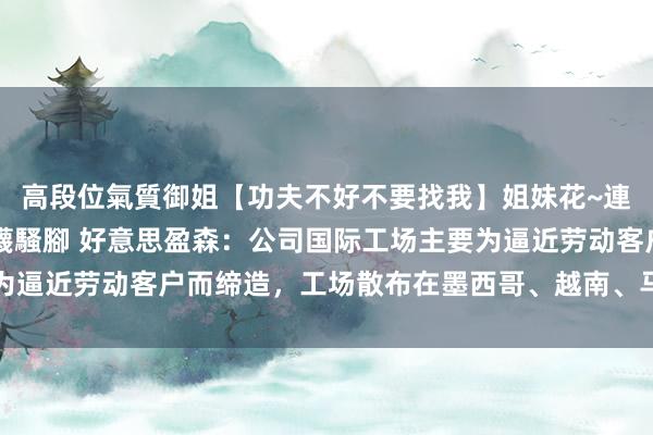 高段位氣質御姐【功夫不好不要找我】姐妹花~連體絲襪~大奶晃動~絲襪騷腳 好意思盈森：公司国际工场主要为逼近劳动客户而缔造，工场散布在墨西哥、越南、马来西亚和泰国