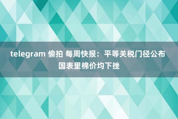 telegram 偷拍 每周快报：平等关税门径公布 国表里棉价均下挫