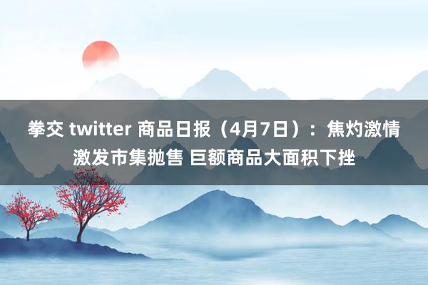 拳交 twitter 商品日报（4月7日）：焦灼激情激发市集抛售 巨额商品大面积下挫
