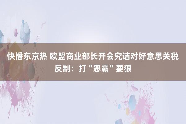 快播东京热 欧盟商业部长开会究诘对好意思关税反制：打“恶霸”要狠